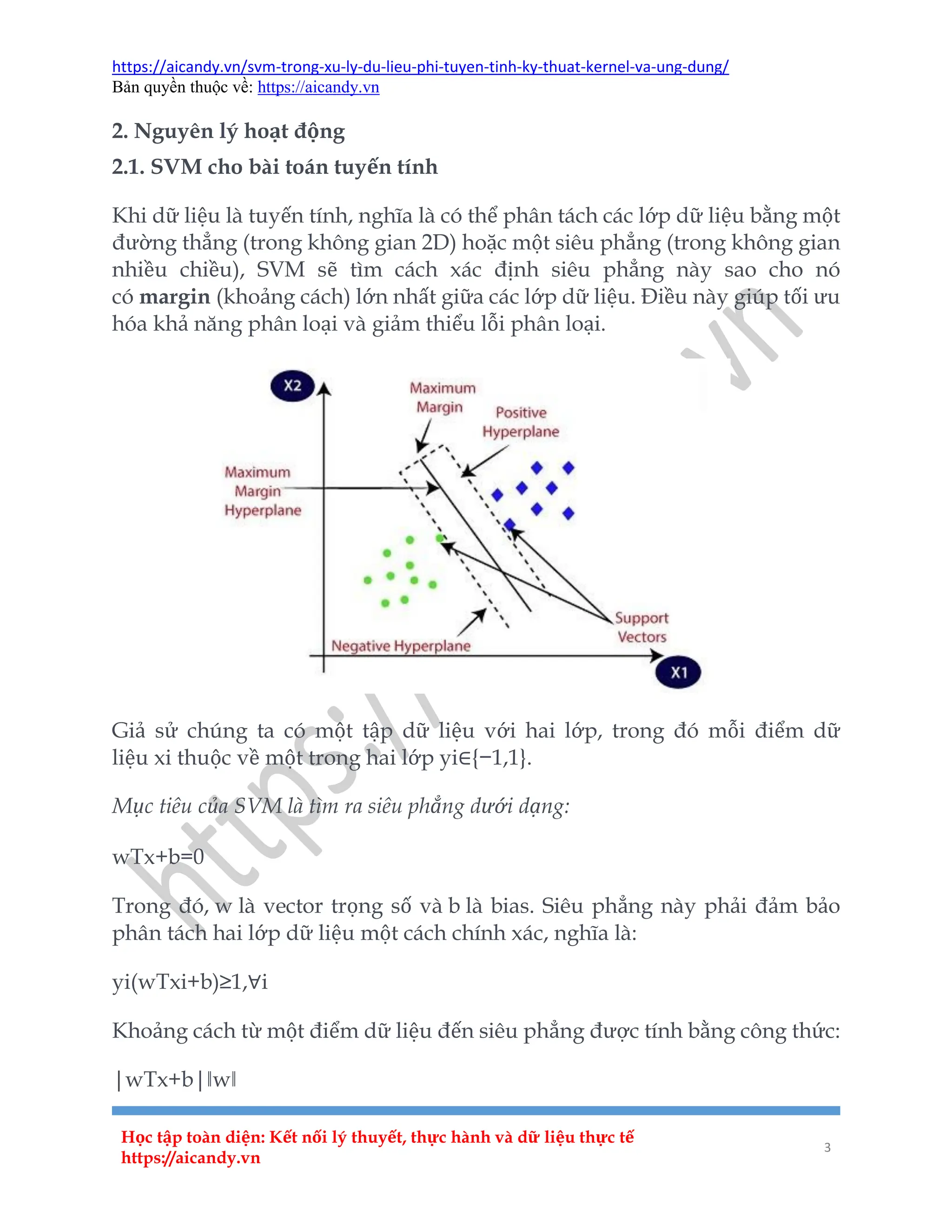 https://aicandy.vn/svm-trong-xu-ly-du-lieu-phi-tuyen-tinh-ky-thuat-kernel-va-ung-dung/
Bản quyền thuộc về: https://aicandy.vn
Học tập toàn diện: Kết nối lý thuyết, thực hành và dữ liệu thực tế
https://aicandy.vn
3
2. Nguyên lý hoạt động
2.1. SVM cho bài toán tuyến tính
Khi dữ liệu là tuyến tính, nghĩa là có thể phân tách các lớp dữ liệu bằng một
đường thẳng (trong không gian 2D) hoặc một siêu phẳng (trong không gian
nhiều chiều), SVM sẽ tìm cách xác định siêu phẳng này sao cho nó
có margin (khoảng cách) lớn nhất giữa các lớp dữ liệu. Điều này giúp tối ưu
hóa khả năng phân loại và giảm thiểu lỗi phân loại.
Giả sử chúng ta có một tập dữ liệu với hai lớp, trong đó mỗi điểm dữ
liệu xi thuộc về một trong hai lớp yi∈{−1,1}.
Mục tiêu của SVM là tìm ra siêu phẳng dưới dạng:
wTx+b=0
Trong đó, w là vector trọng số và b là bias. Siêu phẳng này phải đảm bảo
phân tách hai lớp dữ liệu một cách chính xác, nghĩa là:
yi(wTxi+b)≥1,∀i
Khoảng cách từ một điểm dữ liệu đến siêu phẳng được tính bằng công thức:
|wTx+b|‖w‖
 
