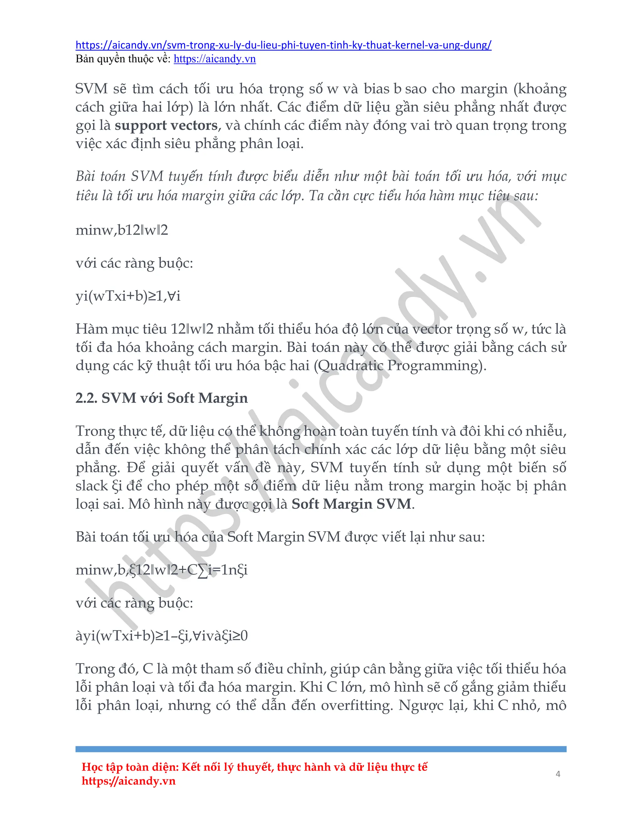 https://aicandy.vn/svm-trong-xu-ly-du-lieu-phi-tuyen-tinh-ky-thuat-kernel-va-ung-dung/
Bản quyền thuộc về: https://aicandy.vn
Học tập toàn diện: Kết nối lý thuyết, thực hành và dữ liệu thực tế
https://aicandy.vn
4
SVM sẽ tìm cách tối ưu hóa trọng số w và bias b sao cho margin (khoảng
cách giữa hai lớp) là lớn nhất. Các điểm dữ liệu gần siêu phẳng nhất được
gọi là support vectors, và chính các điểm này đóng vai trò quan trọng trong
việc xác định siêu phẳng phân loại.
Bài toán SVM tuyến tính được biểu diễn như một bài toán tối ưu hóa, với mục
tiêu là tối ưu hóa margin giữa các lớp. Ta cần cực tiểu hóa hàm mục tiêu sau:
minw,b12‖w‖2
với các ràng buộc:
yi(wTxi+b)≥1,∀i
Hàm mục tiêu 12‖w‖2 nhằm tối thiểu hóa độ lớn của vector trọng số w, tức là
tối đa hóa khoảng cách margin. Bài toán này có thể được giải bằng cách sử
dụng các kỹ thuật tối ưu hóa bậc hai (Quadratic Programming).
2.2. SVM với Soft Margin
Trong thực tế, dữ liệu có thể không hoàn toàn tuyến tính và đôi khi có nhiễu,
dẫn đến việc không thể phân tách chính xác các lớp dữ liệu bằng một siêu
phẳng. Để giải quyết vấn đề này, SVM tuyến tính sử dụng một biến số
slack ξi để cho phép một số điểm dữ liệu nằm trong margin hoặc bị phân
loại sai. Mô hình này được gọi là Soft Margin SVM.
Bài toán tối ưu hóa của Soft Margin SVM được viết lại như sau:
minw,b,ξ12‖w‖2+C∑i=1nξi
với các ràng buộc:
àyi(wTxi+b)≥1–ξi,∀ivàξi≥0
Trong đó, C là một tham số điều chỉnh, giúp cân bằng giữa việc tối thiểu hóa
lỗi phân loại và tối đa hóa margin. Khi C lớn, mô hình sẽ cố gắng giảm thiểu
lỗi phân loại, nhưng có thể dẫn đến overfitting. Ngược lại, khi C nhỏ, mô
 