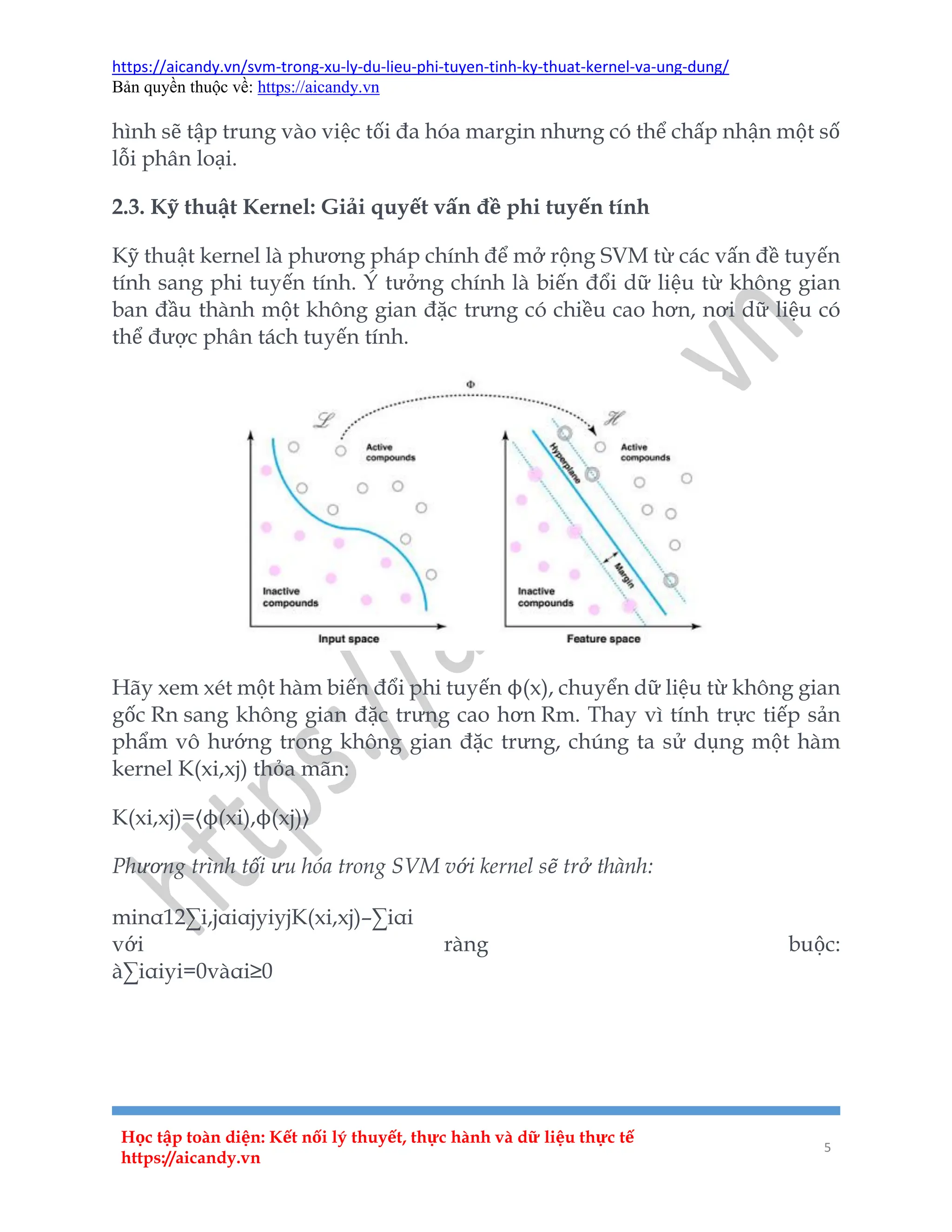 https://aicandy.vn/svm-trong-xu-ly-du-lieu-phi-tuyen-tinh-ky-thuat-kernel-va-ung-dung/
Bản quyền thuộc về: https://aicandy.vn
Học tập toàn diện: Kết nối lý thuyết, thực hành và dữ liệu thực tế
https://aicandy.vn
5
hình sẽ tập trung vào việc tối đa hóa margin nhưng có thể chấp nhận một số
lỗi phân loại.
2.3. Kỹ thuật Kernel: Giải quyết vấn đề phi tuyến tính
Kỹ thuật kernel là phương pháp chính để mở rộng SVM từ các vấn đề tuyến
tính sang phi tuyến tính. Ý tưởng chính là biến đổi dữ liệu từ không gian
ban đầu thành một không gian đặc trưng có chiều cao hơn, nơi dữ liệu có
thể được phân tách tuyến tính.
Hãy xem xét một hàm biến đổi phi tuyến ϕ(x), chuyển dữ liệu từ không gian
gốc Rn sang không gian đặc trưng cao hơn Rm. Thay vì tính trực tiếp sản
phẩm vô hướng trong không gian đặc trưng, chúng ta sử dụng một hàm
kernel K(xi,xj) thỏa mãn:
K(xi,xj)=⟨ϕ(xi),ϕ(xj)⟩
Phương trình tối ưu hóa trong SVM với kernel sẽ trở thành:
minα12∑i,jαiαjyiyjK(xi,xj)–∑iαi
với ràng buộc:
à∑iαiyi=0vàαi≥0
 