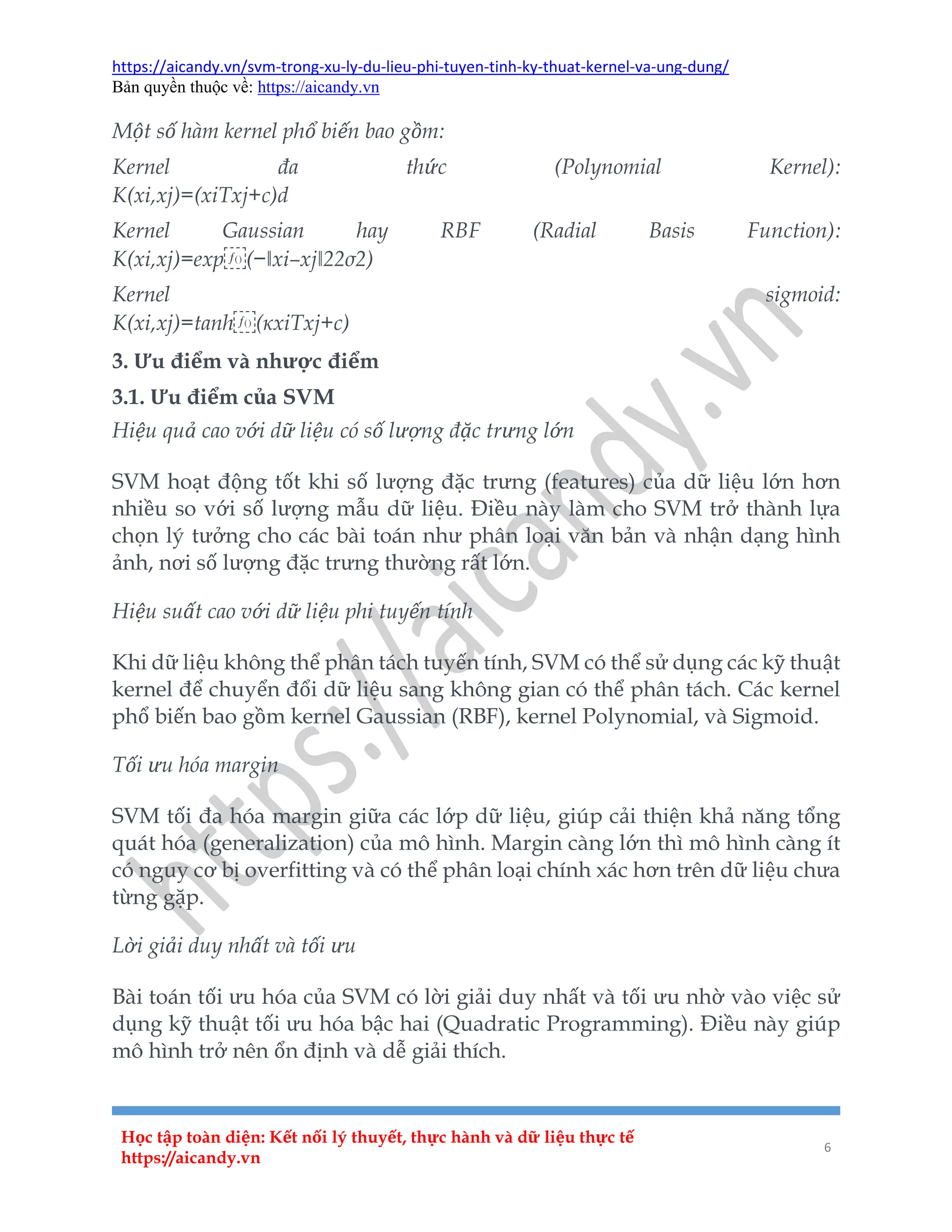 https://aicandy.vn/svm-trong-xu-ly-du-lieu-phi-tuyen-tinh-ky-thuat-kernel-va-ung-dung/
Bản quyền thuộc về: https://aicandy.vn
Học tập toàn diện: Kết nối lý thuyết, thực hành và dữ liệu thực tế
https://aicandy.vn
6
Một số hàm kernel phổ biến bao gồm:
Kernel đa thức (Polynomial Kernel):
K(xi,xj)=(xiTxj+c)d
Kernel Gaussian hay RBF (Radial Basis Function):
K(xi,xj)=exp⁡(−‖xi–xj‖22σ2)
Kernel sigmoid:
K(xi,xj)=tanh⁡(κxiTxj+c)
3. Ưu điểm và nhược điểm
3.1. Ưu điểm của SVM
Hiệu quả cao với dữ liệu có số lượng đặc trưng lớn
SVM hoạt động tốt khi số lượng đặc trưng (features) của dữ liệu lớn hơn
nhiều so với số lượng mẫu dữ liệu. Điều này làm cho SVM trở thành lựa
chọn lý tưởng cho các bài toán như phân loại văn bản và nhận dạng hình
ảnh, nơi số lượng đặc trưng thường rất lớn.
Hiệu suất cao với dữ liệu phi tuyến tính
Khi dữ liệu không thể phân tách tuyến tính, SVM có thể sử dụng các kỹ thuật
kernel để chuyển đổi dữ liệu sang không gian có thể phân tách. Các kernel
phổ biến bao gồm kernel Gaussian (RBF), kernel Polynomial, và Sigmoid.
Tối ưu hóa margin
SVM tối đa hóa margin giữa các lớp dữ liệu, giúp cải thiện khả năng tổng
quát hóa (generalization) của mô hình. Margin càng lớn thì mô hình càng ít
có nguy cơ bị overfitting và có thể phân loại chính xác hơn trên dữ liệu chưa
từng gặp.
Lời giải duy nhất và tối ưu
Bài toán tối ưu hóa của SVM có lời giải duy nhất và tối ưu nhờ vào việc sử
dụng kỹ thuật tối ưu hóa bậc hai (Quadratic Programming). Điều này giúp
mô hình trở nên ổn định và dễ giải thích.
 
