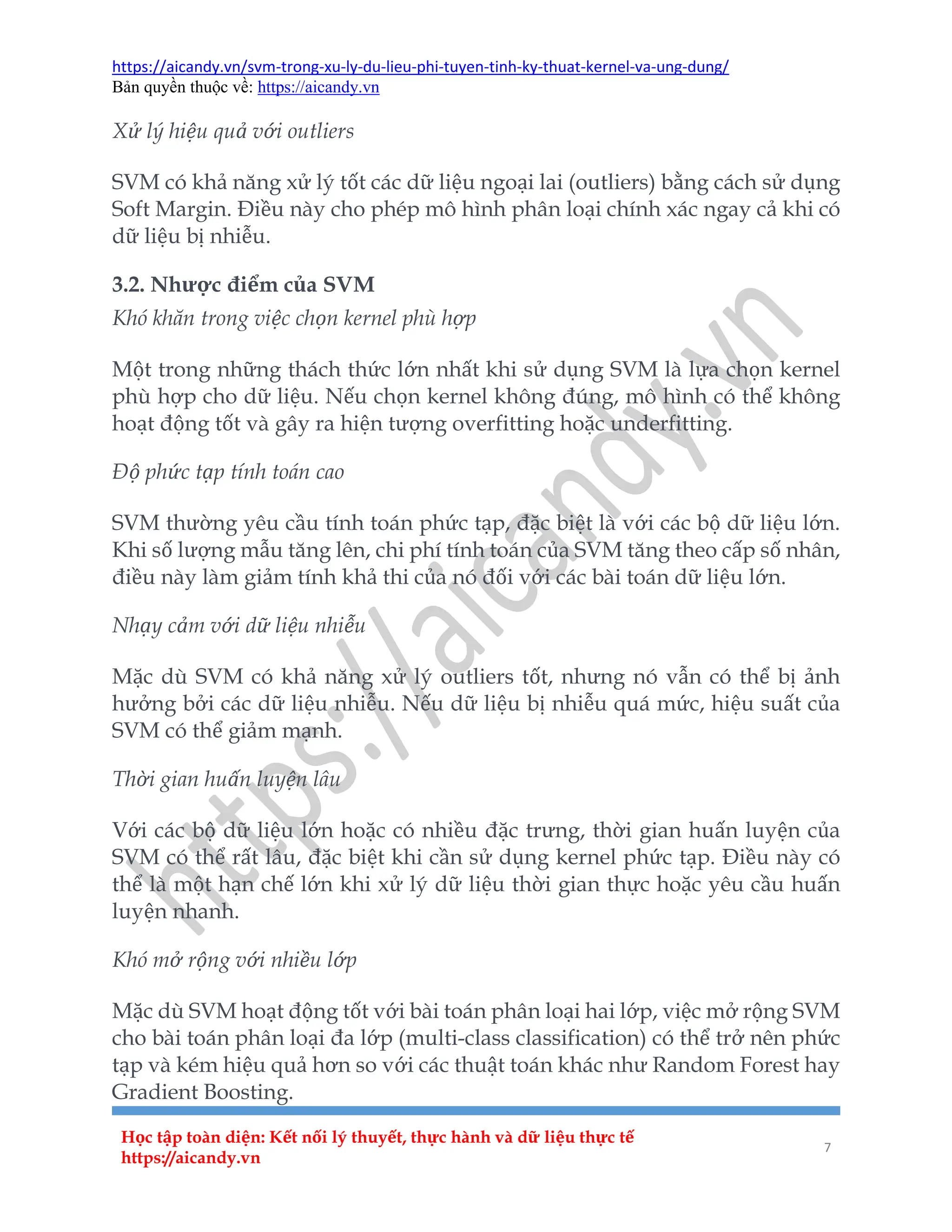 https://aicandy.vn/svm-trong-xu-ly-du-lieu-phi-tuyen-tinh-ky-thuat-kernel-va-ung-dung/
Bản quyền thuộc về: https://aicandy.vn
Học tập toàn diện: Kết nối lý thuyết, thực hành và dữ liệu thực tế
https://aicandy.vn
7
Xử lý hiệu quả với outliers
SVM có khả năng xử lý tốt các dữ liệu ngoại lai (outliers) bằng cách sử dụng
Soft Margin. Điều này cho phép mô hình phân loại chính xác ngay cả khi có
dữ liệu bị nhiễu.
3.2. Nhược điểm của SVM
Khó khăn trong việc chọn kernel phù hợp
Một trong những thách thức lớn nhất khi sử dụng SVM là lựa chọn kernel
phù hợp cho dữ liệu. Nếu chọn kernel không đúng, mô hình có thể không
hoạt động tốt và gây ra hiện tượng overfitting hoặc underfitting.
Độ phức tạp tính toán cao
SVM thường yêu cầu tính toán phức tạp, đặc biệt là với các bộ dữ liệu lớn.
Khi số lượng mẫu tăng lên, chi phí tính toán của SVM tăng theo cấp số nhân,
điều này làm giảm tính khả thi của nó đối với các bài toán dữ liệu lớn.
Nhạy cảm với dữ liệu nhiễu
Mặc dù SVM có khả năng xử lý outliers tốt, nhưng nó vẫn có thể bị ảnh
hưởng bởi các dữ liệu nhiễu. Nếu dữ liệu bị nhiễu quá mức, hiệu suất của
SVM có thể giảm mạnh.
Thời gian huấn luyện lâu
Với các bộ dữ liệu lớn hoặc có nhiều đặc trưng, thời gian huấn luyện của
SVM có thể rất lâu, đặc biệt khi cần sử dụng kernel phức tạp. Điều này có
thể là một hạn chế lớn khi xử lý dữ liệu thời gian thực hoặc yêu cầu huấn
luyện nhanh.
Khó mở rộng với nhiều lớp
Mặc dù SVM hoạt động tốt với bài toán phân loại hai lớp, việc mở rộng SVM
cho bài toán phân loại đa lớp (multi-class classification) có thể trở nên phức
tạp và kém hiệu quả hơn so với các thuật toán khác như Random Forest hay
Gradient Boosting.
 
