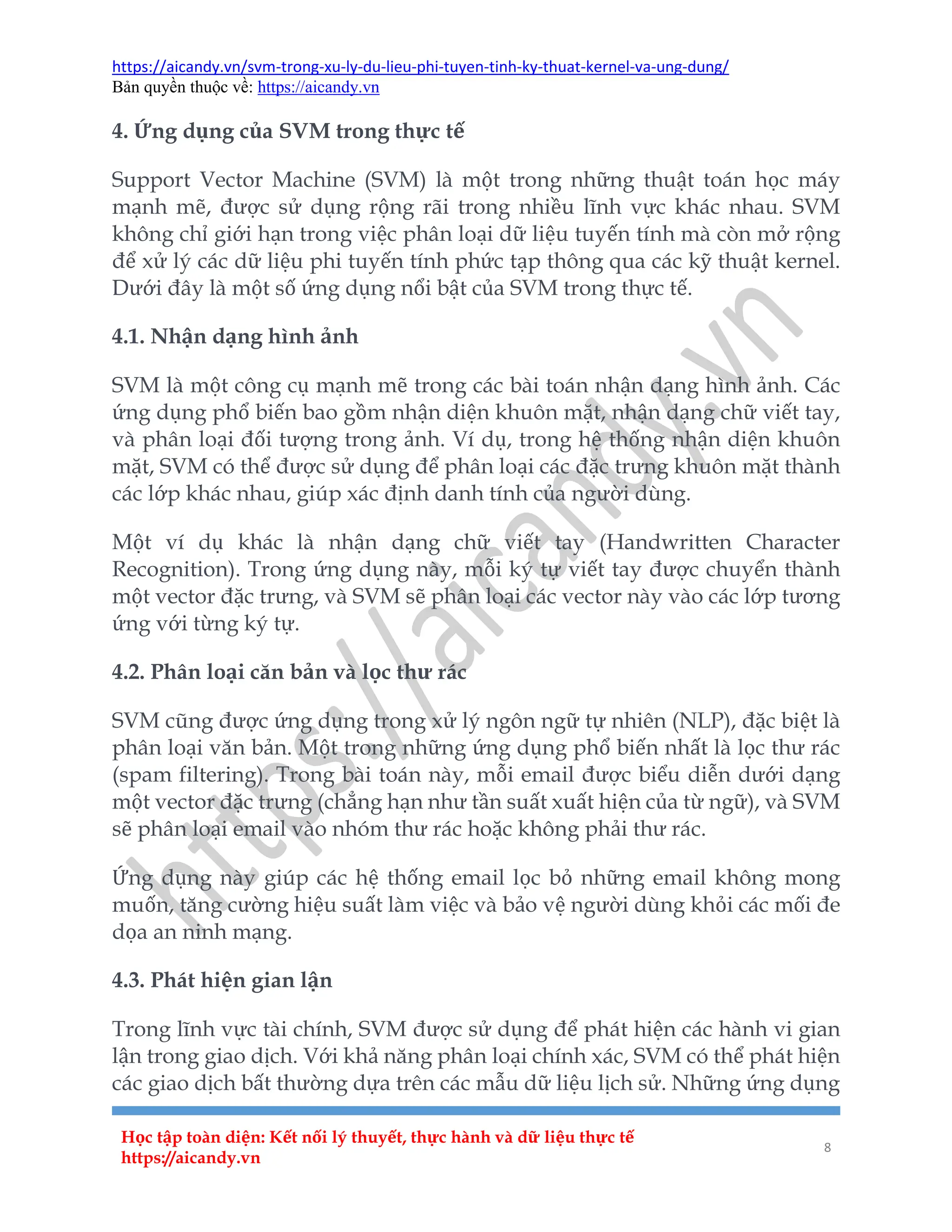 https://aicandy.vn/svm-trong-xu-ly-du-lieu-phi-tuyen-tinh-ky-thuat-kernel-va-ung-dung/
Bản quyền thuộc về: https://aicandy.vn
Học tập toàn diện: Kết nối lý thuyết, thực hành và dữ liệu thực tế
https://aicandy.vn
8
4. Ứng dụng của SVM trong thực tế
Support Vector Machine (SVM) là một trong những thuật toán học máy
mạnh mẽ, được sử dụng rộng rãi trong nhiều lĩnh vực khác nhau. SVM
không chỉ giới hạn trong việc phân loại dữ liệu tuyến tính mà còn mở rộng
để xử lý các dữ liệu phi tuyến tính phức tạp thông qua các kỹ thuật kernel.
Dưới đây là một số ứng dụng nổi bật của SVM trong thực tế.
4.1. Nhận dạng hình ảnh
SVM là một công cụ mạnh mẽ trong các bài toán nhận dạng hình ảnh. Các
ứng dụng phổ biến bao gồm nhận diện khuôn mặt, nhận dạng chữ viết tay,
và phân loại đối tượng trong ảnh. Ví dụ, trong hệ thống nhận diện khuôn
mặt, SVM có thể được sử dụng để phân loại các đặc trưng khuôn mặt thành
các lớp khác nhau, giúp xác định danh tính của người dùng.
Một ví dụ khác là nhận dạng chữ viết tay (Handwritten Character
Recognition). Trong ứng dụng này, mỗi ký tự viết tay được chuyển thành
một vector đặc trưng, và SVM sẽ phân loại các vector này vào các lớp tương
ứng với từng ký tự.
4.2. Phân loại căn bản và lọc thư rác
SVM cũng được ứng dụng trong xử lý ngôn ngữ tự nhiên (NLP), đặc biệt là
phân loại văn bản. Một trong những ứng dụng phổ biến nhất là lọc thư rác
(spam filtering). Trong bài toán này, mỗi email được biểu diễn dưới dạng
một vector đặc trưng (chẳng hạn như tần suất xuất hiện của từ ngữ), và SVM
sẽ phân loại email vào nhóm thư rác hoặc không phải thư rác.
Ứng dụng này giúp các hệ thống email lọc bỏ những email không mong
muốn, tăng cường hiệu suất làm việc và bảo vệ người dùng khỏi các mối đe
dọa an ninh mạng.
4.3. Phát hiện gian lận
Trong lĩnh vực tài chính, SVM được sử dụng để phát hiện các hành vi gian
lận trong giao dịch. Với khả năng phân loại chính xác, SVM có thể phát hiện
các giao dịch bất thường dựa trên các mẫu dữ liệu lịch sử. Những ứng dụng
 