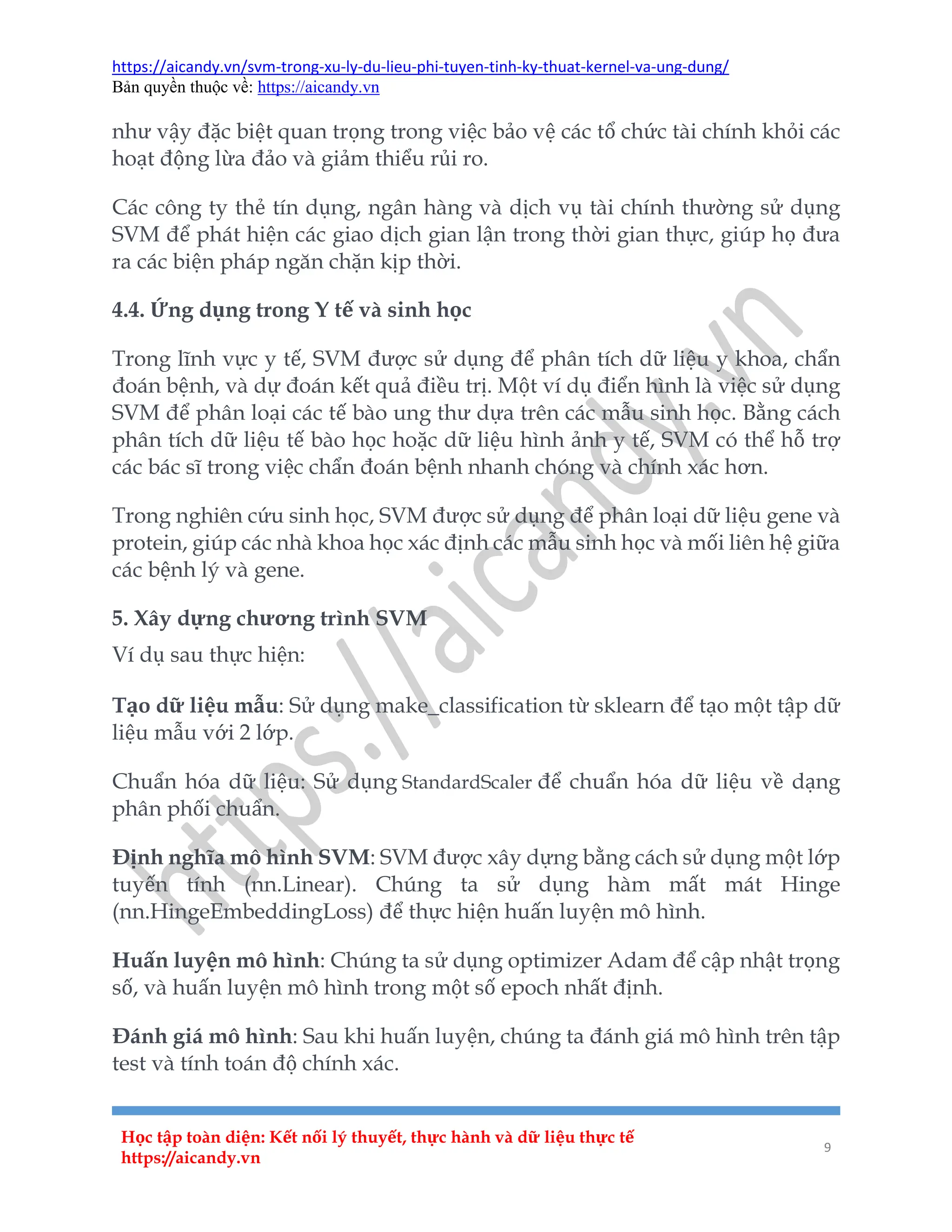 https://aicandy.vn/svm-trong-xu-ly-du-lieu-phi-tuyen-tinh-ky-thuat-kernel-va-ung-dung/
Bản quyền thuộc về: https://aicandy.vn
Học tập toàn diện: Kết nối lý thuyết, thực hành và dữ liệu thực tế
https://aicandy.vn
9
như vậy đặc biệt quan trọng trong việc bảo vệ các tổ chức tài chính khỏi các
hoạt động lừa đảo và giảm thiểu rủi ro.
Các công ty thẻ tín dụng, ngân hàng và dịch vụ tài chính thường sử dụng
SVM để phát hiện các giao dịch gian lận trong thời gian thực, giúp họ đưa
ra các biện pháp ngăn chặn kịp thời.
4.4. Ứng dụng trong Y tế và sinh học
Trong lĩnh vực y tế, SVM được sử dụng để phân tích dữ liệu y khoa, chẩn
đoán bệnh, và dự đoán kết quả điều trị. Một ví dụ điển hình là việc sử dụng
SVM để phân loại các tế bào ung thư dựa trên các mẫu sinh học. Bằng cách
phân tích dữ liệu tế bào học hoặc dữ liệu hình ảnh y tế, SVM có thể hỗ trợ
các bác sĩ trong việc chẩn đoán bệnh nhanh chóng và chính xác hơn.
Trong nghiên cứu sinh học, SVM được sử dụng để phân loại dữ liệu gene và
protein, giúp các nhà khoa học xác định các mẫu sinh học và mối liên hệ giữa
các bệnh lý và gene.
5. Xây dựng chương trình SVM
Ví dụ sau thực hiện:
Tạo dữ liệu mẫu: Sử dụng make_classification từ sklearn để tạo một tập dữ
liệu mẫu với 2 lớp.
Chuẩn hóa dữ liệu: Sử dụng StandardScaler để chuẩn hóa dữ liệu về dạng
phân phối chuẩn.
Định nghĩa mô hình SVM: SVM được xây dựng bằng cách sử dụng một lớp
tuyến tính (nn.Linear). Chúng ta sử dụng hàm mất mát Hinge
(nn.HingeEmbeddingLoss) để thực hiện huấn luyện mô hình.
Huấn luyện mô hình: Chúng ta sử dụng optimizer Adam để cập nhật trọng
số, và huấn luyện mô hình trong một số epoch nhất định.
Đánh giá mô hình: Sau khi huấn luyện, chúng ta đánh giá mô hình trên tập
test và tính toán độ chính xác.
 