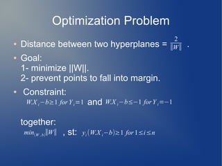 Optimization Problem
● Distance between two hyperplanes = .
● Goal:
1- minimize ||W||.
2- prevent points to fall into margin.
● Constraint:
and
together:
, st:
2
∣∣W∣∣
W.X i−b≥1 forY i=1 W.X i−b≤−1 forY i=−1
yi (W.X i−b)≥1 for 1≤i≤nmin(W ,b)
∣∣W∣∣
 