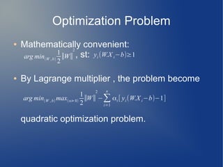 Optimization Problem
● Mathematically convenient:
, st:
● By Lagrange multiplier , the problem become
quadratic optimization problem.
arg min(W ,b)
1
2
∣∣W∣∣
2
yi (W.X i−b)≥1
arg min(W ,b) max(α> 0)
1
2
∣∣W∣∣
2
−∑
i=1
n
αi [ yi (W.X i−b)−1]
 