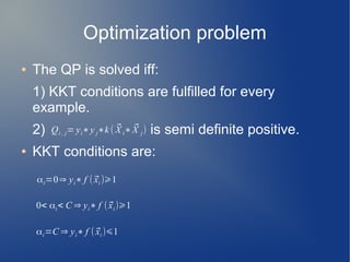 Optimization problem
● The QP is solved iff:
1) KKT conditions are fulfilled for every
example.
2) is semi definite positive.
● KKT conditions are:
Qi , j= yi∗y j∗k ( ⃗X i∗ ⃗X j)
αi=0⇒ yi∗ f ( ⃗xi )⩾1
0< αi< C ⇒ yi∗ f (⃗xi)⩾1
αi=C ⇒ yi∗ f ( ⃗xi )⩽1
 