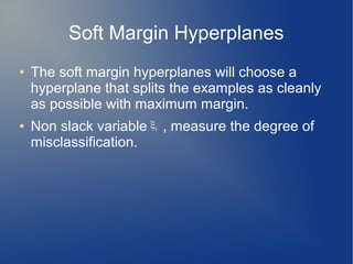Soft Margin Hyperplanes
● The soft margin hyperplanes will choose a
hyperplane that splits the examples as cleanly
as possible with maximum margin.
● Non slack variable , measure the degree of
misclassification.
ξi
 