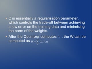 ● C is essentially a regularisation parameter,
which controls the trade-off between achieving
a low error on the training data and minimising
the norm of the weights.
● After the Optimizer computes , the W can be
computed as
αi
W =∑
1
n
X i Y i αi
 