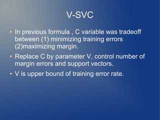 V-SVC
● In previous formula , C variable was tradeoff
between (1) minimizing training errors
(2)maximizing margin.
● Replace C by parameter V, control number of
margin errors and support vectors.
● V is upper bound of training error rate.
 