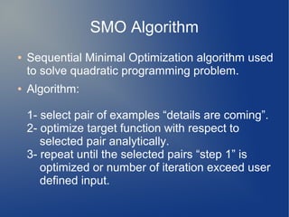 SMO Algorithm
● Sequential Minimal Optimization algorithm used
to solve quadratic programming problem.
● Algorithm:
1- select pair of examples “details are coming”.
2- optimize target function with respect to
selected pair analytically.
3- repeat until the selected pairs “step 1” is
optimized or number of iteration exceed user
defined input.
 