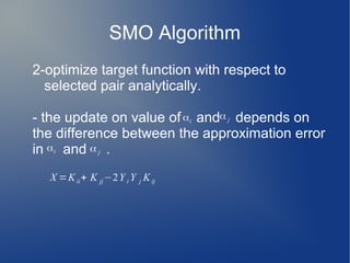 SMO Algorithm
2-optimize target function with respect to
selected pair analytically.
- the update on value of and depends on
the difference between the approximation error
in and .
X =Kii+ K jj−2Y i Y j Kij
αi
α j
αi α j
 