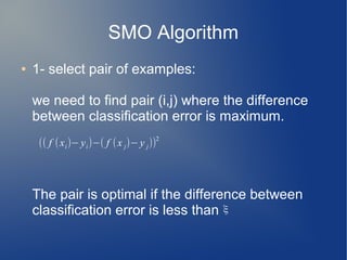 SMO Algorithm
● 1- select pair of examples:
we need to find pair (i,j) where the difference
between classification error is maximum.
The pair is optimal if the difference between
classification error is less than
(( f (xi)− yi)−( f (x j)− y j))
2
ξ
 