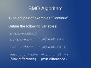 SMO Algorithm
1- select pair of examples “Continue”:
Define the following variables:
(Max difference) (min difference)
I0={i ,αi=0,αi ∈(0,Ci)}
I+ ,0={i ,αi=0, yi=1} I+ ,C={i ,αi=Ci , yi=1}
I−,0={i ,αi=0, yi=−1} I−,C={i ,αi=Ci , yi=−1}
maxi∈{I0∪I+ ,0∪I−,c} f (xi)− yi
min j∈{I 0∪I−,0∪I+ ,c } f (x j)− y j
 