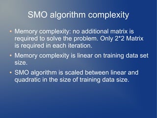 SMO algorithm complexity
● Memory complexity: no additional matrix is
required to solve the problem. Only 2*2 Matrix
is required in each iteration.
● Memory complexity is linear on training data set
size.
● SMO algorithm is scaled between linear and
quadratic in the size of training data size.
 