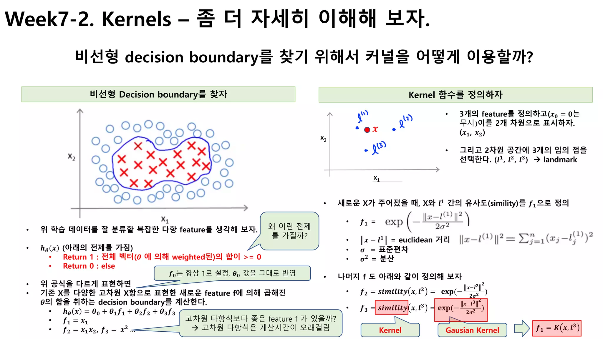 Week7-2. Kernels – 좀 더 자세히 이해해 보자.
비선형 decision boundary를 찾기 위해서 커널을 어떻게 이용할까?
비선형 Decision boundary를 찾자
• 위 학습 데이터를 잘 분류할 복잡한 다항 feature를 생각해 보자.
• 𝒉 𝜽 𝒙 (아래의 전제를 가짐)
• Return 1 : 전체 벡터(𝜽 에 의해 weighted된)의 합이 >= 0
• Return 0 : else
• 위 공식을 다르게 표현하면
• 기존 X를 다양한 고차원 X항으로 표현한 새로운 feature f에 의해 곱해진
𝜽의 합을 취하는 decision boundary를 계산한다.
• 𝒉 𝜽 𝒙 = 𝜽 𝟎 + 𝜽 𝟏 𝒇 𝟏 + 𝜽 𝟐 𝒇 𝟐 + 𝜽 𝟑 𝒇 𝟑
• 𝒇 𝟏 = 𝒙 𝟏
• 𝒇 𝟐 = 𝒙 𝟏 𝒙 𝟐, 𝒇 𝟑 =	 𝒙 𝟐
…
Kernel 함수를 정의하자
왜 이런 전제
를 가질까?
고차원 다항식보다 좋은 feature f 가 있을까?
à 고차원 다항식은 계산시간이 오래걸림
• 3개의 feature를 정의하고(𝒙 𝟎 = 𝟎는	
무시)이를 2개 차원으로 표시하자.
(𝒙 𝟏, 𝒙 𝟐)
• 그리고 2차원 공간에 3개의 임의 점을
선택한다. (𝒍 𝟏
, 𝒍 𝟐
, 𝒍 𝟑
) à landmark
• 새로운 X가 주어졌을 때, X와 𝒍 𝟏
간의 유사도(simility)를 𝒇 𝟏으로 정의
• 𝒇 𝟏 =
• 𝒙 − 𝒍 𝟏
= euclidean 거리
• 𝝈 = 표준편차
• 𝝈 𝟐
= 분산
• 나머지 f 도 아래와 같이 정의해 보자
• 𝒇 𝟐 = 𝒔𝒊𝒎𝒊𝒍𝒊𝒕𝒚 𝒙, 𝒍 𝟐
= 		𝐞𝐱𝐩(−
𝒙H𝒍 𝟐 𝟐
𝟐𝝈 𝟐 )
• 𝒇 𝟑 = 𝒔𝒊𝒎𝒊𝒍𝒊𝒕𝒚 𝒙, 𝒍 𝟑
= 𝐞𝐱𝐩(−
𝒙H𝒍 𝟑 𝟐
𝟐𝝈 𝟐 )
𝒙
Kernel Gausian Kernel 𝒇 𝟏 = 𝑲 𝒙, 𝒍 𝟑
𝒇 𝟎는 항상 1로 설정, 𝜽 𝟎 값을 그대로 반영
 
