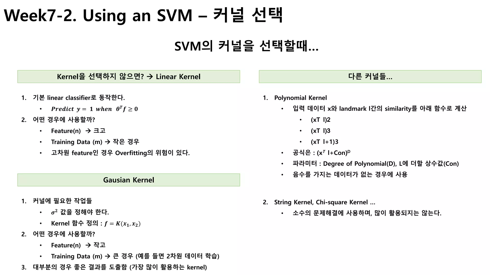 Week7-2. Using an SVM – 커널 선택
SVM의 커널을 선택할때…
Kernel을 선택하지 않으면? à Linear Kernel
1. 기본 linear classifier로 동작한다.
• 𝑷𝒓𝒆𝒅𝒊𝒄𝒕		𝒚 = 	𝟏		𝒘𝒉𝒆𝒏			𝜽 𝑻
𝒇 ≥ 𝟎
2. 어떤 경우에 사용할까?
• Feature(n) à 크고
• Training Data (m) à 작은 경우
• 고차원 feature인 경우 Overfitting의 위험이 있다.
Gausian Kernel
1. 커널에 필요한 작업들
• 𝝈 𝟐
값을 정해야 한다.
• Kernel 함수 정의 : 𝒇 = 𝑲(𝒙 𝟏, 𝒙 𝟐)
2. 어떤 경우에 사용할까?
• Feature(n) à 작고
• Training Data (m) à 큰 경우 (예를 들면 2차원 데이터 학습)
3. 대부분의 경우 좋은 결과를 도출함 (가장 많이 활용하는 kernel)
다른 커널들…
1. Polynomial Kernel
• 입력 데이터 x와 landmark l간의 similarity를 아래 함수로 계산
• (xT l)2
• (xT l)3
• (xT l+1)3
• 공식은 : (xT l+Con)D
• 파라미터 : Degree of Polynomial(D), L에 더할 상수값(Con)
• 음수를 가지는 데이터가 없는 경우에 사용
2. String Kernel, Chi-square Kernel …
• 소수의 문제해결에 사용하며, 많이 활용되지는 않는다.
 
