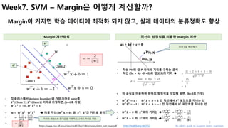 5
Week7. SVM – Margin은 어떻게 계산할까?
Margin이 커지면 학습 데이터에 최적화 되지 않고, 실제 데이터의 분류정확도 향상
Margin 계산방식 직선의 방정식을 이용한 margin 계산
https://www.cise.ufl.edu/class/cis4930sp11dtm/notes/intro_svm_new.pdf
• 각 클래스에서 decision	boundary와 가장 가까운 point를
𝑿 𝟐
𝑪𝒍𝒂𝒔𝒔	𝟐 , 𝑿 𝟏
𝑪𝒍𝒂𝒔𝒔𝟏 이라고 가정하면,	(b=0로 가정)
• 𝑾 𝑻
𝑿 𝟏
= −𝟏 ,	 𝑾 𝑻
𝑿 𝟐
= 𝟏
• 𝒎 =	 𝑾 𝑻
𝑿 𝟐	H	
𝑾 𝑻
𝑿 𝟏 è 이를 직선(	𝑾 𝑻
	𝐗 = 𝟎) 과 	𝑿 𝟏
, 	𝑿 𝟐
간 거리로 분리
• 		=	
|	𝟏	|
𝑾
+
|H𝟏|
𝑾
• 				=
|𝟐|
𝑾
• 위 공식을 이용하여 왼쪽의 방정식을 대입해 보면, (b=0로 가정)
• 𝑾 𝑻
𝑿 𝟏
= 𝟏 : 	𝑾 𝑻
𝑿 + 	𝒃 = 𝟏 인 직선에서	𝑿 𝟏
포인트를 지나는 선
• 𝑾 𝑻
𝑿 𝟐
= −𝟏 : 	𝑾 𝑻
𝑿 + 	𝒃 = −𝟏 인 직선에서	𝑿 𝟐
포인트를 지나는 선
• 𝑾 𝑻
𝑿 = 𝟎 와 	𝑿 𝟏
과의 거리는 è
K	𝑾 𝑻 𝑿 𝟏K
𝑾 𝟐
=
K	𝑾 𝑻 𝑿 𝟏K
𝑾
=
|H𝟏|
𝑾
• 𝑾 𝑻
𝑿 = 𝟎 와 	𝑿 𝟏
과의 거리는 è
K	𝑾 𝑻 𝑿 𝟐K
𝑾 𝟐
=
K	𝑾 𝑻 𝑿 𝟐K
𝑾
=
|	𝟏	|
𝑾
An Idiot’s guide to Support vector machineshttp://mathbang.net/453
직선	𝑃𝐻 계산하기
• 직선 PH와 점 P 사이의 거리를 구하는 공식
• 직선 (3x + 4y -3 =0)과 점(2,3)의 거리 è
	𝑿 𝟏
	𝑿 𝟐
거리의 개념으로 절대값을 사용하고, 2개의 거리를 더함
 