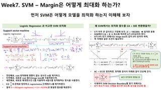 7
Week7. SVM – Margin은 어떻게 최대화 하는가?
먼저 SVM은 어떻게 모델을 최적화 하는지 이해해 보자
Logistic Regression 과 비교한 SVM 최적화 왜 SVM에서는 최적화 함수를 CA + B로 변환했을까?
• 첫번째로, cost 최적화에 영향이 없는 상수인 m을 제거하고,
• 두번째로, 새로운 cost 함수(hinge loss)를 이용하였으며,
• 세번쨰로, 새로운 매개변수인 C를 이용하여 A함수를 최적화하는 방식을 사용한다.
• C는
𝟏
𝝀
의 관계로 정의하고, regularization 단계에서 𝝀를 제거하였다.
• 결국 A	+	 𝝀B(logistic	regression)	=	CA	+	B(SVM)은 동일한 결과를 제공한다.
• C가 아주 큰 값이라고 가정해 보자. (C = 100,000) è 엄격한 분류
• SVM에서 CA + B à 최소화 하려면 A가 0이되어야 한다.
• A가 0이 되기 위해서는 hinge loss의 값이 0이 되어야 하며,
• 즉 아래와 같은 조건이 필요하다
• AC = 0으로 정의하면, 최적화 공식이 아래와 같이 단순해 진다.
• 이제부터 SVM Decision Boundary를 찾기 위해서는
• Θ가 최소가 되는 선형을 찾으면 되도록 공식을 단순화 함.
Θ	만 최적화에 영향을 줌
A
C가 크다고 가정한 이유는. C =	
a
b
로
가정한 경우,
𝝀 의 값이 적다는 의미임.
즉, regularization에 영향이 적어서, 모
델의 overfitting이 높아짐.
à 결국 Training data에 대하여 오분
류가 없도록 분류하게 됨.
 