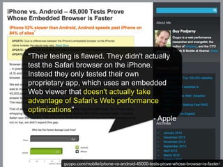 "Their testing is flawed. They didn't actually 
test the Safari browser on the iPhone. 
Instead they only tested their own 
proprietary app, which uses an embedded 
Web viewer that doesn't actually take 
advantage of Safari's Web performance 
optimizations" 
- Apple 
guypo.com/mobile/iphone-vs-android-45000-tests-prove-whose-browser-is-faster/ 
 