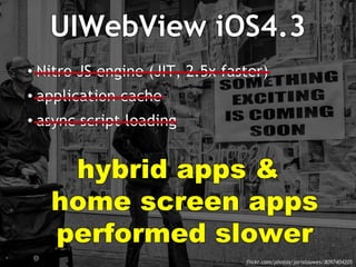 UIWebView iOS4.3 
• Nitro JS engine (JIT, 2.5x faster) 
• application cache 
• async script loading 
hybrid apps & 
home screen apps 
performed slower 
flickr.com/photos/jorislouwes/8097404205 
/ 
 