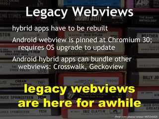 Legacy Webviews 
hybrid apps have to be rebuilt 
Android webview is pinned at Chromium 30; 
requires OS upgrade to update 
Android hybrid apps can bundle other 
webviews: Crosswalk, Geckoview 
legacy webviews 
are here for awhile 
flickr.com/photos/telstar/4572243525 
 