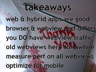 takeaways 
web & hybrid apps are good 
browser & webview perf differs 
you DO have webview traffic 
old webviews here for awhile 
measure perf on all webviews 
optimize for mobile 
 