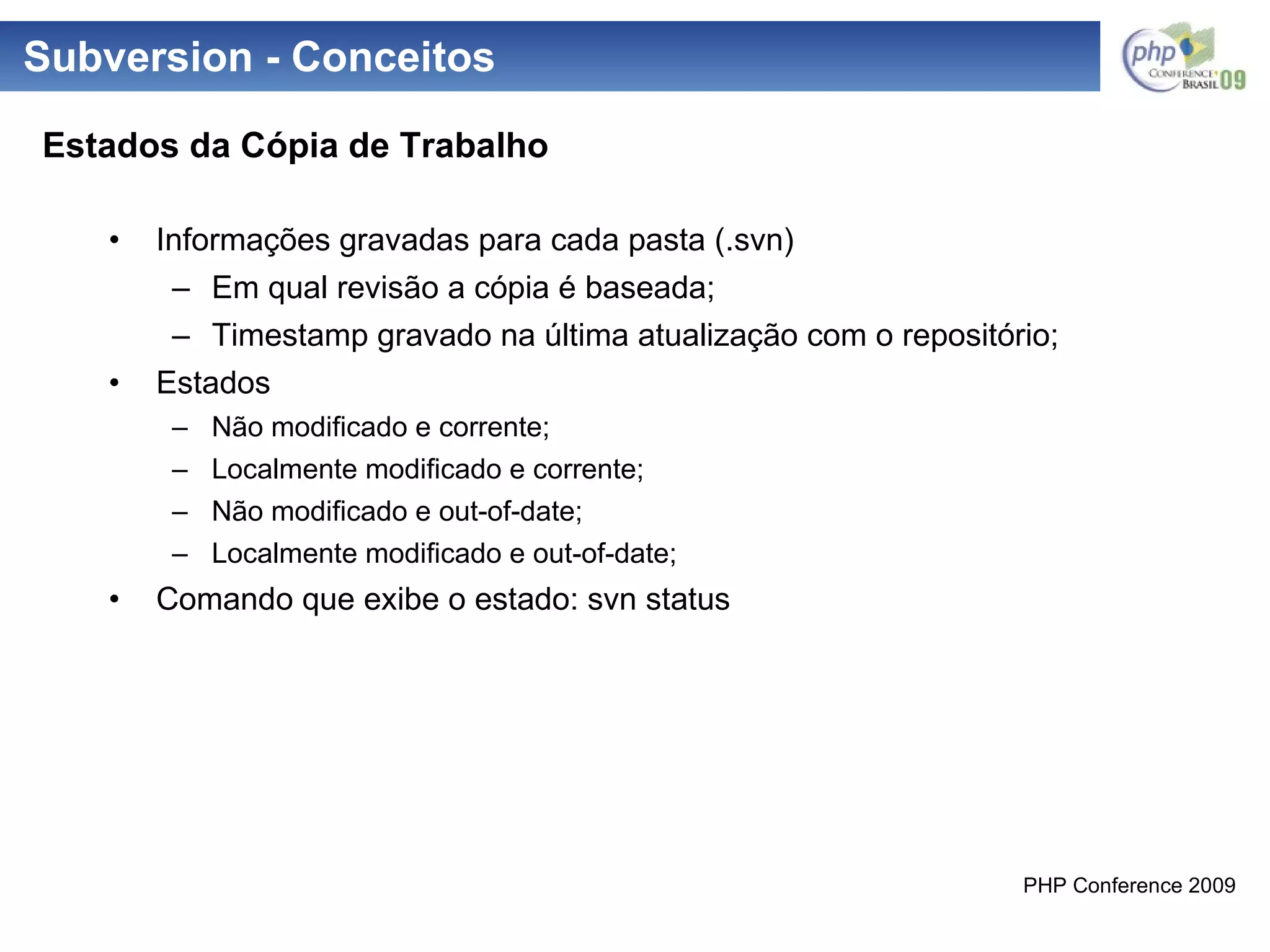 Subversion - Conceitos Informações gravadas para cada pasta (.svn) Em qual revisão a cópia é baseada; Timestamp gravado na última atualização com o repositório; Estados Não modificado e corrente; Localmente modificado e corrente; Não modificado e out-of-date; Localmente modificado e out-of-date; Comando que exibe o estado: svn status Estados da Cópia de Trabalho 