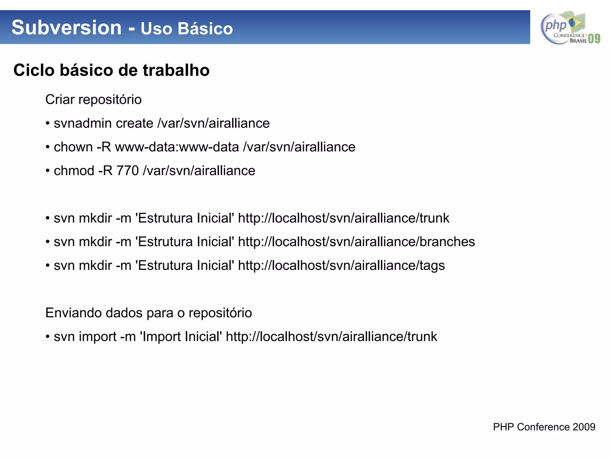 Subversion -  Uso Básico Criar repositório •  svnadmin create /var/svn/airalliance •  chown -R www-data:www-data /var/svn/airalliance •  chmod -R 770 /var/svn/airalliance •  svn mkdir -m 'Estrutura Inicial' http://localhost/svn/airalliance/trunk •  svn mkdir -m 'Estrutura Inicial' http://localhost/svn/airalliance/branches •  svn mkdir -m 'Estrutura Inicial' http://localhost/svn/airalliance/tags Enviando dados para o repositório •  svn import -m 'Import Inicial' http://localhost/svn/airalliance/trunk Ciclo básico de trabalho 