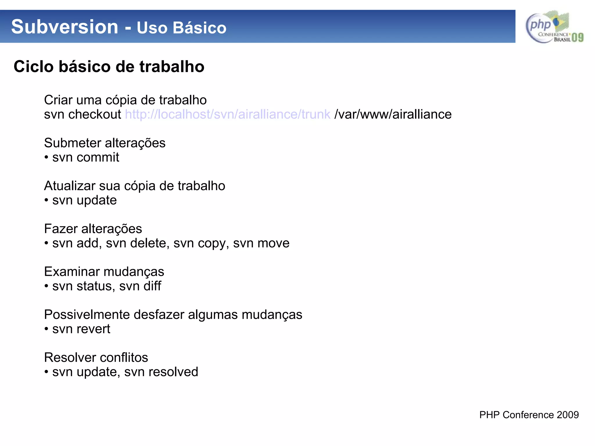 Subversion -  Uso Básico Ciclo básico de trabalho Criar uma cópia de trabalho svn checkout  http://localhost / svn / airalliance / trunk  /var/www/airalliance Submeter alterações •  svn commit Atualizar sua cópia de trabalho •  svn update Fazer alterações •  svn add, svn delete, svn copy, svn move Examinar mudanças •  svn status, svn diff Possivelmente desfazer algumas mudanças •  svn revert Resolver conflitos •  svn update, svn resolved 