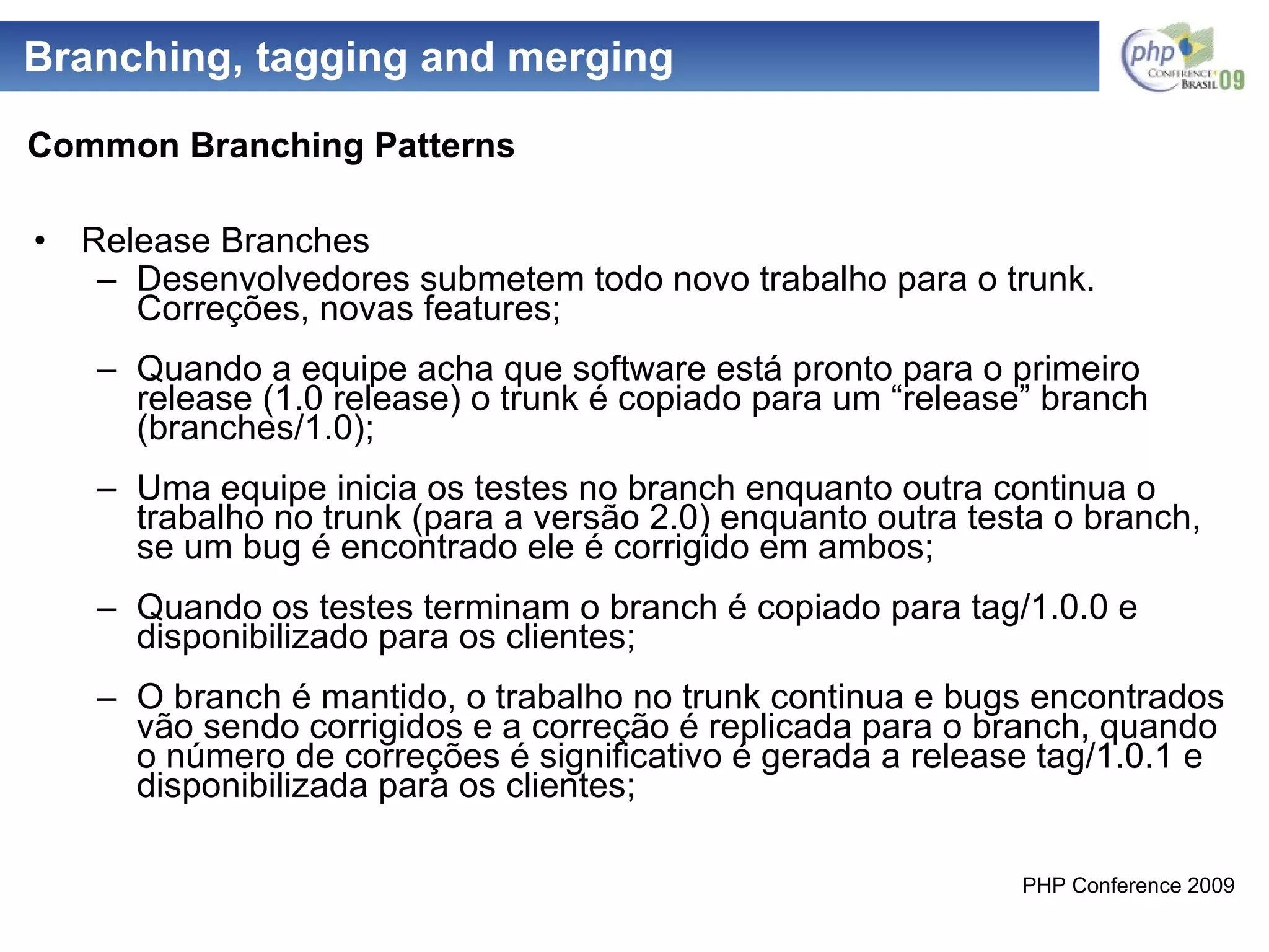 Branching, tagging and merging Release Branches Desenvolvedores submetem todo novo trabalho para o trunk. Correções, novas features; Quando a equipe acha que software está pronto para o primeiro release (1.0 release) o trunk é copiado para um “release” branch (branches/1.0); Uma equipe inicia os testes no branch enquanto outra continua o trabalho no trunk (para a versão 2.0) enquanto outra testa o branch, se um bug é encontrado ele é corrigido em ambos; Quando os testes terminam o branch é copiado para tag/1.0.0 e disponibilizado para os clientes; O branch é mantido, o trabalho no trunk continua e bugs encontrados vão sendo corrigidos e a correção é replicada para o branch, quando o número de correções é significativo é gerada a release tag/1.0.1 e disponibilizada para os clientes; Common Branching Patterns 