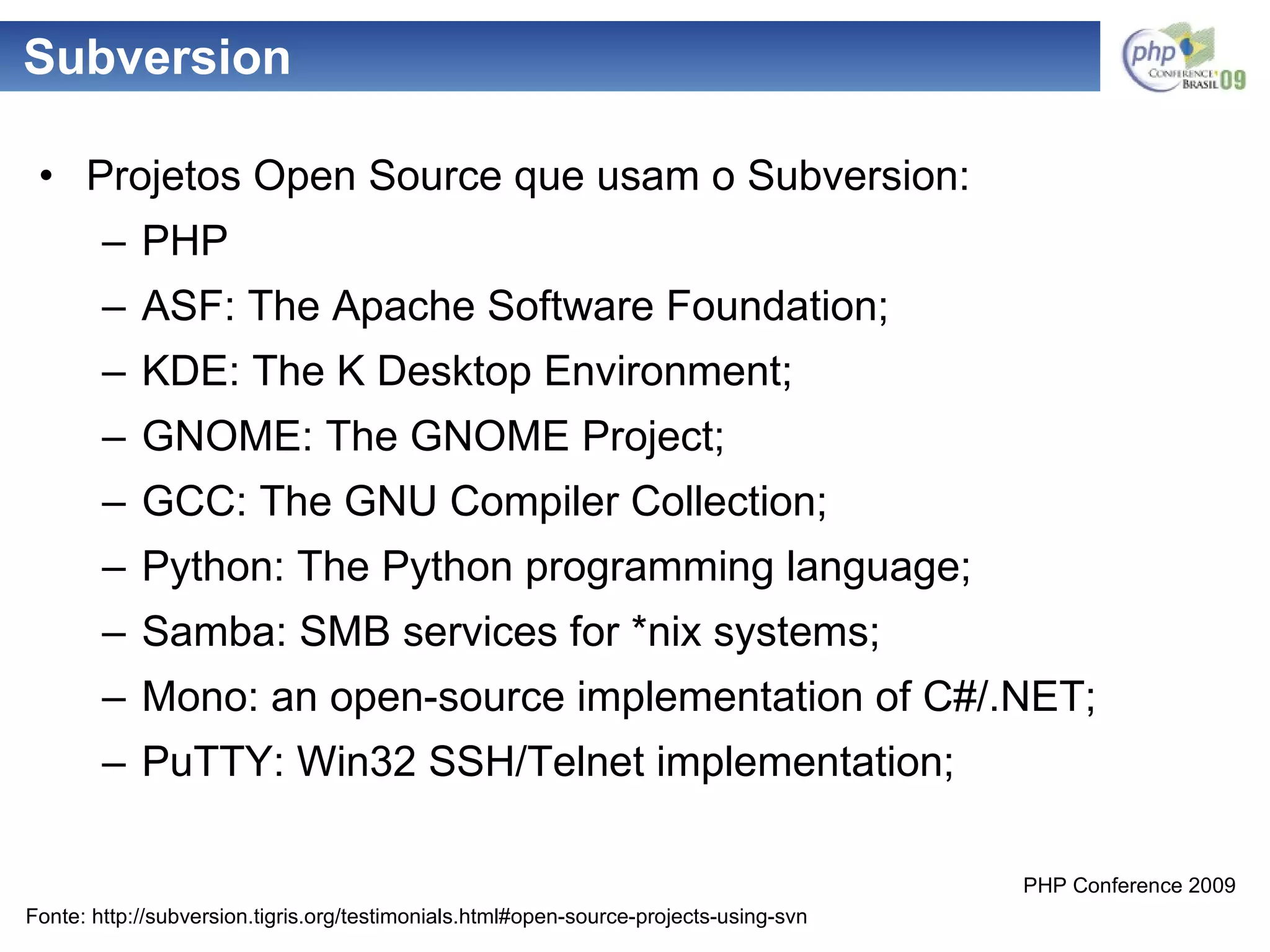 Subversion Projetos Open Source que usam o Subversion: PHP ASF: The Apache Software Foundation; KDE: The K Desktop Environment; GNOME: The GNOME Project; GCC: The GNU Compiler Collection; Python: The Python programming language; Samba: SMB services for *nix systems; Mono: an open-source implementation of C#/.NET; PuTTY: Win32 SSH/Telnet implementation; Fonte: http://subversion.tigris.org/testimonials.html#open-source-projects-using-svn 
