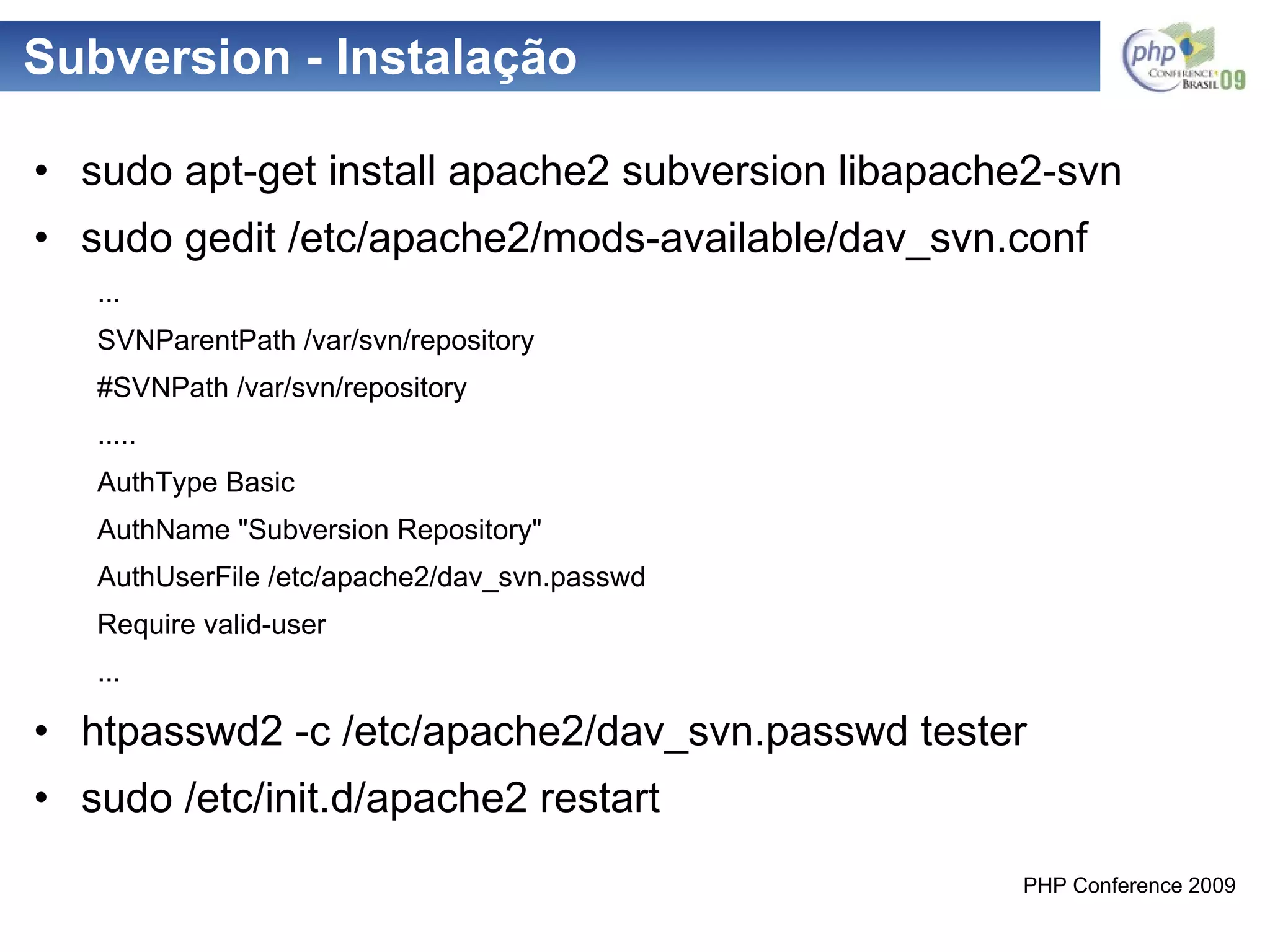 Subversion - Instalação sudo apt-get install apache2 subversion libapache2-svn sudo gedit /etc/apache2/mods-available/dav_svn.conf ... SVNParentPath /var/svn/repository #SVNPath /var/svn/repository ..... AuthType Basic AuthName "Subversion Repository" AuthUserFile /etc/apache2/dav_svn.passwd Require valid-user ... htpasswd2 -c /etc/apache2/dav_svn.passwd tester sudo /etc/init.d/apache2 restart 