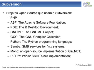 Subversion Projetos Open Source que usam o Subversion: PHP ASF: The Apache Software Foundation; KDE: The K Desktop Environment; GNOME: The GNOME Project; GCC: The GNU Compiler Collection; Python: The Python programming language; Samba: SMB services for *nix systems; Mono: an open-source implementation of C#/.NET; PuTTY: Win32 SSH/Telnet implementation; Fonte: http://subversion.tigris.org/testimonials.html#open-source-projects-using-svn 
