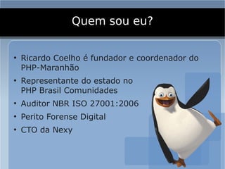 Quem sou eu?

●
    Ricardo Coelho é fundador e coordenador do
    PHP-Maranhão
●
    Representante do estado no
    PHP Brasil Comunidades
●
    Auditor NBR ISO 27001:2006
●
    Perito Forense Digital
●
    CTO da Nexy
 