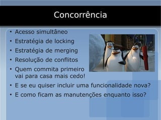 Concorrência
●
    Acesso simultâneo
●
    Estratégia de locking
●
    Estratégia de merging
●
    Resolução de conflitos
●
    Quem commita primeiro
    vai para casa mais cedo!
●
    E se eu quiser incluir uma funcionalidade nova?
●
    E como ficam as manutenções enquanto isso?
 