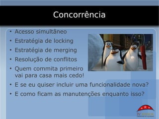 Concorrência
●
    Acesso simultâneo
●
    Estratégia de locking
●
    Estratégia de merging
●
    Resolução de conflitos
●
    Quem commita primeiro
    vai para casa mais cedo!
●
    E se eu quiser incluir uma funcionalidade nova?
●
    E como ficam as manutenções enquanto isso?
 