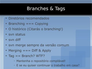 Branches & Tags
●
    Diretórios recomendados
●
    Branching === Copying
●
    O histórico (Citarás o branching!)
●
    svn status
●
    svn diff
●
    svn merge sempre da versão comum
●
    Merging === Diff & Apply
●
    Tag == Branch? WTF?
       –   Mantenha o repositório compilável!
       –   E se eu quiser continuar o trabalho em casa?
 