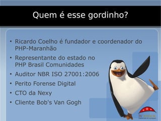 Quem é esse gordinho?

●
    Ricardo Coelho é fundador e coordenador do
    PHP-Maranhão
●
    Representante do estado no
    PHP Brasil Comunidades
●
    Auditor NBR ISO 27001:2006
●
    Perito Forense Digital
●
    CTO da Nexy
●
    Cliente Bob's Van Gogh
 
