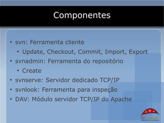 Componentes

●
    svn: Ferramenta cliente
    ●
        Update, Checkout, Commit, Import, Export
●
    svnadmin: Ferramenta do repositório
    ●
        Create
●
    svnserve: Servidor dedicado TCP/IP
●
    svnlook: Ferramenta para inspeção
●
    DAV: Módulo servidor TCP/IP do Apache
 