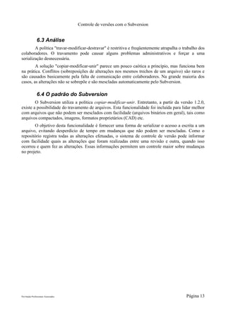 Controle de versões com o Subversion


               6.3 Análise
        A política "travar-modificar-destravar" é restritiva e freqüentemente atrapalha o trabalho dos
colaboradores. O travamento pode causar alguns problemas administrativos e forçar a uma
serialização desnecessária.
        A solução "copiar-modificar-unir" parece um pouco caótica a princípio, mas funciona bem
na prática. Conflitos (sobreposições de alterações nos mesmos trechos de um arquivo) são raros e
são causados basicamente pela falta de comunicação entre colaboradores. Na grande maioria dos
casos, as alterações não se sobrepõe e são mescladas automaticamente pelo Subversion.

               6.4 O padrão do Subversion
        O Subversion utiliza a política copiar-modificar-unir. Entretanto, a partir da versão 1.2.0,
existe a possibilidade do travamento de arquivos. Esta funcionalidade foi incluída para lidar melhor
com arquivos que não podem ser mesclados com facilidade (arquivos binários em geral), tais como
arquivos compactados, imagens, formatos proprietários (CAD) etc.
       O objetivo desta funcionalidade é fornecer uma forma de serializar o acesso a escrita a um
arquivo, evitando desperdício de tempo em mudanças que não podem ser mescladas. Como o
repositório registra todas as alterações efetuadas, o sistema de controle de versão pode informar
com facilidade quais as alterações que foram realizadas entre uma revisão e outra, quando isso
ocorreu e quem fez as alterações. Essas informações permitem um controle maior sobre mudanças
no projeto.




Pró-Saúde Profissionais Associados                                                         Página 13
 