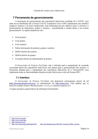 Controle de versões com o Subversion


        7 Ferramenta de gerenciamento
       A ferramenta de gerenciamento dos repositórios Subversion escolhida foi o USVN 2, pois
além de ser distribuída sob a licença CecCill3 (compatível com a GPL) implementa uma interface
amigável, intuitiva e de fácil compreensão. Esta ferramenta tem por objetivo único e exclusivo o
gerenciamento de repositórios, grupos e usuários - possibilitando a criação destes e seu correto
gerenciamento. As opções disponíveis são:


       ●      Criar projetos
       ●      Criar grupos
       ●      Criar usuários
       ●      Editar informações de projetos, grupos e usuários
       ●      Definir direitos de usuários
       ●      Definir direitos de grupos
       ●      Conceder direitos de administrador de projeto


       O Gerenciador de Projetos Pró-Saúde, não é utilizado para a manipulação do conteúdo
versionado dentro dos repositórios Subversion, mas apenas para o gerenciamento dos mesmos. A
ferramenta adotada para a manipulação dos repositórios Subversion foi o TortoiseSVN4, pois
implementa todas as funcionalidades disponíveis pelo Subversion e está sob licença GPL5.

               7.1 Interface
        O Gerenciador de Projetos Pró-Saúde está disponível externamente através da url
http://prosaude.dnsalias.net/usvn, ou internamente em http://fenix/usvn. Vale lembrar que os
browsers testados foram o Mozilla Firefox 1.5.x/2.x e o Internet Explorer 6/7.
A seguir um passo-a-passo básico da utilização da ferramenta.




2    http://www.usvn.info
3    http://www.cecill.info
4    http://tortoisesvn.net
5    http://www.gnu.org/copyleft/gpl.html    ,   http://pt.wikipedia.org/wiki/GNU_General_Public_License

Pró-Saúde Profissionais Associados                                                                         Página 14
 