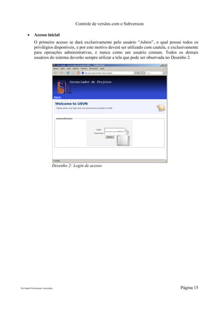 Controle de versões com o Subversion

       ●      Acesso inicial
              O primeiro acesso se dará exclusivamente pelo usuário “Admin”, o qual possui todos os
              privilégios disponíveis, e por este motivo deverá ser utilizado com cautela, e exclusivamente
              para operações administrativas, e nunca como um usuário comum. Todos os demais
              usuários do sistema deverão sempre utilizar a tela que pode ser observada no Desenho 2.




                                 Desenho 2: Login de acesso




Pró-Saúde Profissionais Associados                                                               Página 15
 