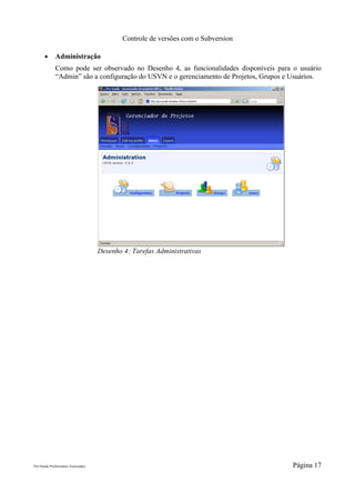 Controle de versões com o Subversion

       ●      Administração
              Como pode ser observado no Desenho 4, as funcionalidades disponíveis para o usuário
              “Admin” são a configuração do USVN e o gerenciamento de Projetos, Grupos e Usuários.




                                     Desenho 4: Tarefas Administrativas




Pró-Saúde Profissionais Associados                                                       Página 17
 