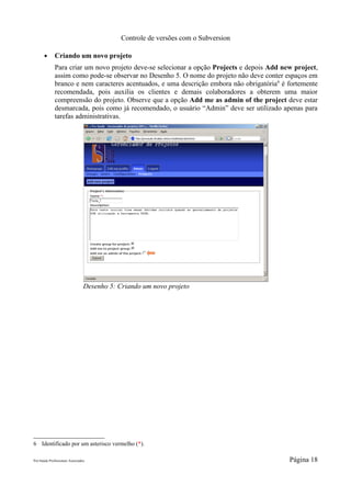 Controle de versões com o Subversion

       ●      Criando um novo projeto
              Para criar um novo projeto deve-se selecionar a opção Projects e depois Add new project,
              assim como pode-se observar no Desenho 5. O nome do projeto não deve conter espaços em
              branco e nem caracteres acentuados, e uma descrição embora não obrigatória 6 é fortemente
              recomendada, pois auxilia os clientes e demais colaboradores a obterem uma maior
              compreensão do projeto. Observe que a opção Add me as admin of the project deve estar
              desmarcada, pois como já recomendado, o usuário “Admin” deve ser utilizado apenas para
              tarefas administrativas.




                                 Desenho 5: Criando um novo projeto




6 Identificado por um asterisco vermelho (*).

Pró-Saúde Profissionais Associados                                                           Página 18
 