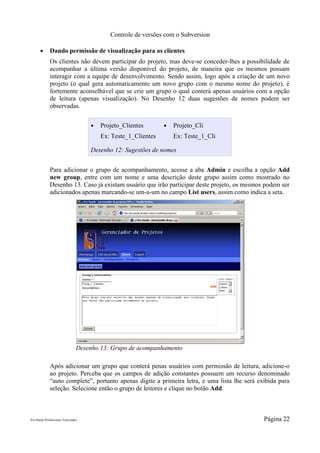 Controle de versões com o Subversion

       ●      Dando permissão de visualização para os clientes
              Os clientes não devem participar do projeto, mas deve-se conceder-lhes a possibilidade de
              acompanhar a última versão disponível do projeto, de maneira que os mesmos possam
              interagir com a equipe de desenvolvimento. Sendo assim, logo após a criação de um novo
              projeto (o qual gera automaticamente um novo grupo com o mesmo nome do projeto), é
              fortemente aconselhável que se crie um grupo o qual conterá apenas usuários com a opção
              de leitura (apenas visualização). No Desenho 12 duas sugestões de nomes podem ser
              observadas.


                                     ●   Projeto_Clientes       ●   Projeto_Cli
                                         Ex: Teste_1_Clientes       Ex: Teste_1_Cli

                                     Desenho 12: Sugestões de nomes


              Para adicionar o grupo de acompanhamento, acesse a aba Admin e escolha a opção Add
              new group, entre com um nome e uma descrição deste grupo assim como mostrado no
              Desenho 13. Caso já existam usuário que irão participar deste projeto, os mesmos podem ser
              adicionados apenas marcando-se um-a-um no campo List users, assim como indica a seta.




                                 Desenho 13: Grupo de acompanhamento

              Após adicionar um grupo que conterá penas usuários com permissão de leitura, adicione-o
              ao projeto. Perceba que os campos de adição constantes possuem um recurso denominado
              “auto complete”, portanto apenas digite a primeira letra, e uma lista lhe será exibida para
              seleção. Selecione então o grupo de leitores e clique no botão Add.



Pró-Saúde Profissionais Associados                                                             Página 22
 