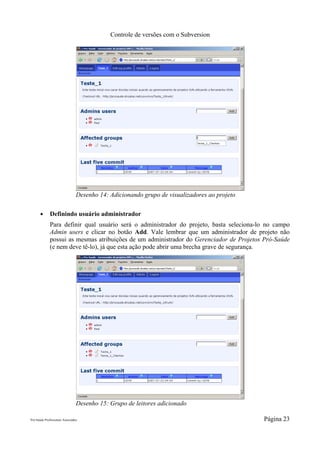 Controle de versões com o Subversion




                                 Desenho 14: Adicionando grupo de visualizadores ao projeto

       ●      Definindo usuário administrador
              Para definir qual usuário será o administrador do projeto, basta seleciona-lo no campo
              Admin users e clicar no botão Add. Vale lembrar que um administrador de projeto não
              possui as mesmas atribuições de um administrador do Gerenciador de Projetos Pró-Saúde
              (e nem deve tê-lo), já que esta ação pode abrir uma brecha grave de segurança.




                                 Desenho 15: Grupo de leitores adicionado

Pró-Saúde Profissionais Associados                                                            Página 23
 