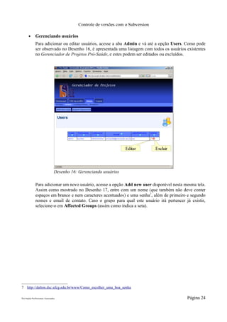 Controle de versões com o Subversion

       ●      Gerenciando usuários
              Para adicionar ou editar usuários, acesse a aba Admin e vá até a opção Users. Como pode
              ser observado no Desenho 16, é apresentada uma listagem com todos os usuários existentes
              no Gerenciador de Projetos Pró-Saúde, e estes podem ser editados ou excluídos.




                                                                     Editar         Excluir




                                 Desenho 16: Gerenciando usuários

              Para adicionar um novo usuário, acesse a opção Add new user disponível nesta mesma tela.
              Assim como mostrado no Desenho 17, entre com um nome (que também não deve conter
              espaços em branco e nem caracteres acentuados) e uma senha 7, além de primeiro e segundo
              nomes e email de contato. Caso o grupo para qual este usuário irá pertencer já existir,
              selecione-o em Affected Groups (assim como indica a seta).




7 http://dalton.dsc.ufcg.edu.br/www/Como_escolher_uma_boa_senha

Pró-Saúde Profissionais Associados                                                            Página 24
 