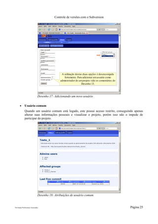 Controle de versões com o Subversion




                                                  A utilização destas duas opções é desencorajada
                                                    fortemente. Para adicionar um usuário como
                                                 administrador de um projeto vide os comentários do
                                                                    Desenho 13.



                                 Desenho 17: Adicionando um novo usuário

       ●      Usuário comum
              Quando um usuário comum está logado, este possui acesso restrito, conseguindo apenas
              alterar suas informações pessoais e visualizar o projeto, porém isso não o impede de
              participar do projeto.




                                 Desenho 18: Atribuições de usuário comum


Pró-Saúde Profissionais Associados                                                                    Página 25
 