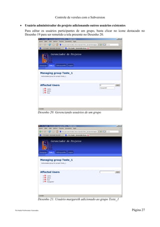 Controle de versões com o Subversion

       ●      Usuário administrador do projeto adicionando outros usuários existentes
              Para editar os usuários participantes de um grupo, basta clicar no ícone destacado no
              Desenho 19 para ser remetido a tela presente no Desenho 20.




                                 Desenho 20: Gerenciando usuários de um grupo




                                 Desenho 21: Usuário margareth adicionado ao grupo Teste_1


Pró-Saúde Profissionais Associados                                                           Página 27
 