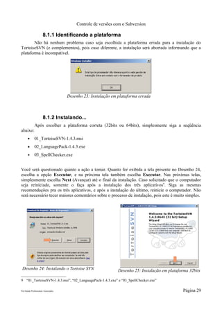 Controle de versões com o Subversion

                      8.1.1 Identificando a plataforma
        Não há nenhum problema caso seja escolhida a plataforma errada para a instalação do
TortoiseSVN (e complementos), pois caso diferente, a instalação será abortada informando que a
plataforma é incompatível.




                                     Desenho 23: Instalação em plataforma errada



                      8.1.2 Instalando...
             Após escolher a plataforma correta (32bits ou 64bits), simplesmente siga a seqüência
abaixo:
      ●      01_TortoiseSVN-1.4.3.msi
      ●      02_LanguagePack-1.4.3.exe
      ●      03_SpellChecker.exe


Você será questionado quanto a ação a tomar. Quanto for exibida a tela presente no Desenho 24,
escolha a opção Executar, e na próxima tela também escolha Executar. Nas próximas telas,
simplesmente escolha Next (Avançar) até o final da instalação. Caso solicitado que o computador
seja reiniciado, somente o faça após a instalação dos três aplicativos9. Siga as mesmas
recomendações pra os três aplicativos, e após a instalação do último, reinicie o computador. Não
será necessário tecer maiores comentários sobre o processo de instalação, pois este é muito simples.




 Desenho 24: Instalando o Tortoise SVN                         Desenho 25: Instalação em plataforma 32bits

9 “01_TortoiseSVN-1.4.3.msi”, “02_LanguagePack-1.4.3.exe” e “03_SpellChecker.exe”

Pró-Saúde Profissionais Associados                                                               Página 29
 